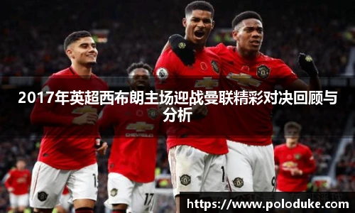 2017年英超西布朗主场迎战曼联精彩对决回顾与分析